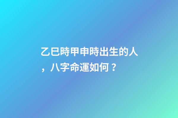 乙巳時甲申時出生的人，八字命運如何？